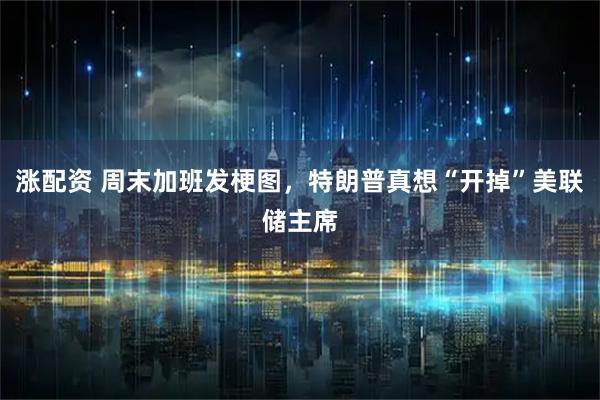 涨配资 周末加班发梗图，特朗普真想“开掉”美联储主席