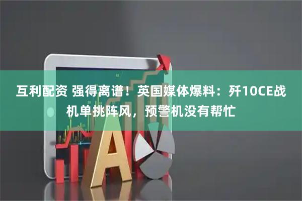互利配资 强得离谱！英国媒体爆料：歼10CE战机单挑阵风，预警机没有帮忙