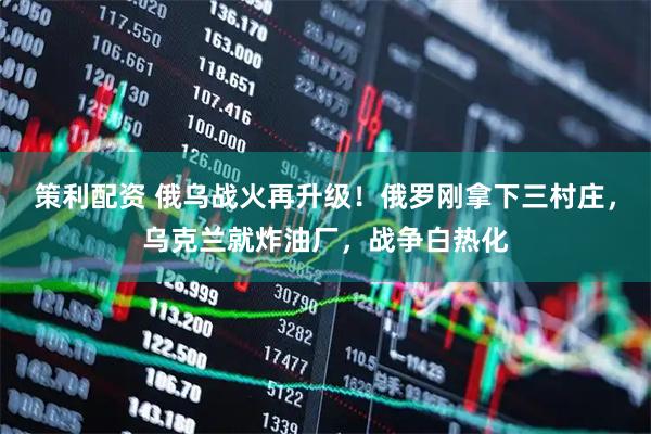 策利配资 俄乌战火再升级！俄罗刚拿下三村庄，乌克兰就炸油厂，战争白热化