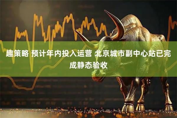趣策略 预计年内投入运营 北京城市副中心站已完成静态验收