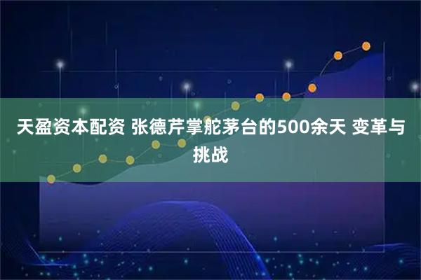 天盈资本配资 张德芹掌舵茅台的500余天 变革与挑战