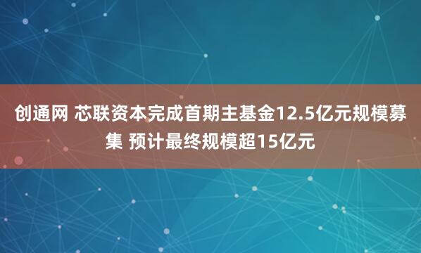 创通网 芯联资本完成首期主基金12.5亿元规模募集 预计最终规模超15亿元