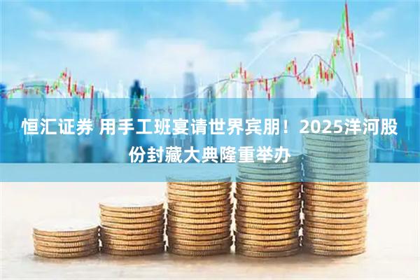 恒汇证券 用手工班宴请世界宾朋！2025洋河股份封藏大典隆重举办