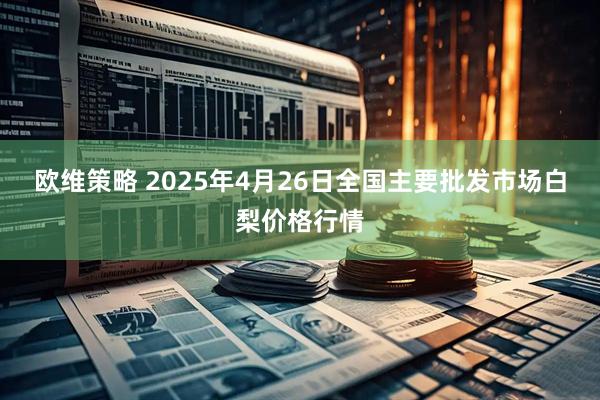 欧维策略 2025年4月26日全国主要批发市场白梨价格行情