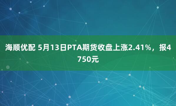 海顺优配 5月13日PTA期货收盘上涨2.41%，报4750元