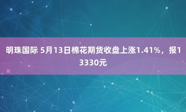 明珠国际 5月13日棉花期货收盘上涨1.41%，报13330元