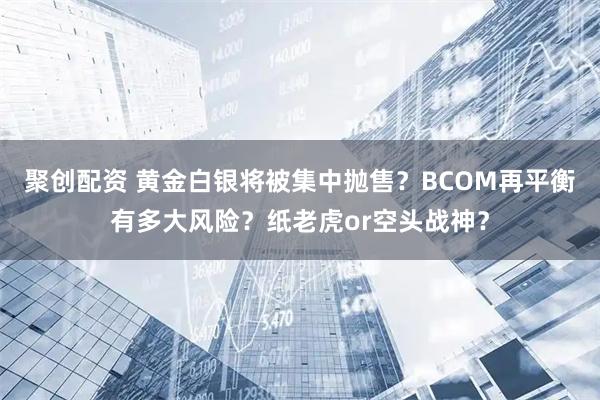 聚创配资 黄金白银将被集中抛售？BCOM再平衡有多大风险？纸老虎or空头战神？