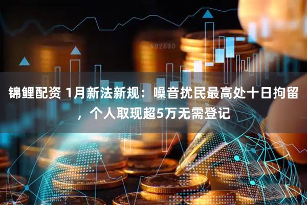 锦鲤配资 1月新法新规：噪音扰民最高处十日拘留，个人取现超5万无需登记