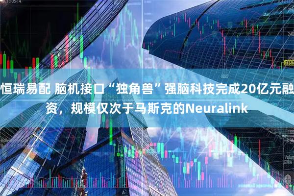 恒瑞易配 脑机接口“独角兽”强脑科技完成20亿元融资，规模仅次于马斯克的Neuralink