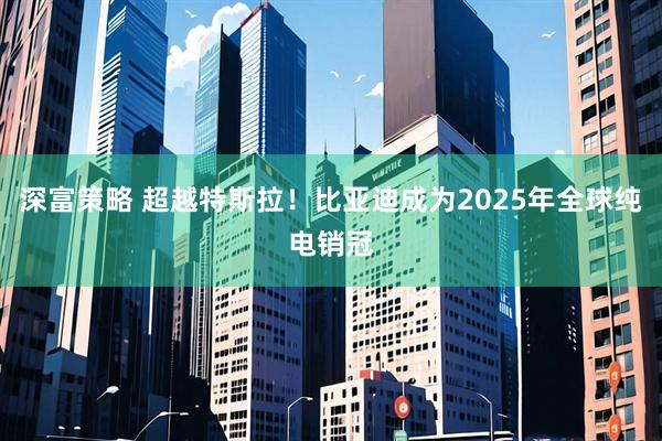 深富策略 超越特斯拉！比亚迪成为2025年全球纯电销冠