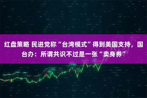 红盘策略 民进党称“台湾模式”得到美国支持，国台办：所谓共识不过是一张“卖身券”