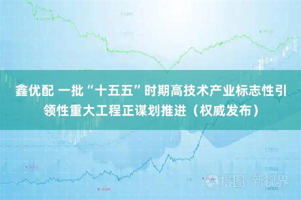 鑫优配 一批“十五五”时期高技术产业标志性引领性重大工程正谋划推进（权威发布）