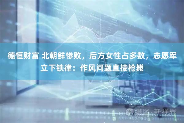 德恒财富 北朝鲜惨败，后方女性占多数，志愿军立下铁律：作风问题直接枪毙