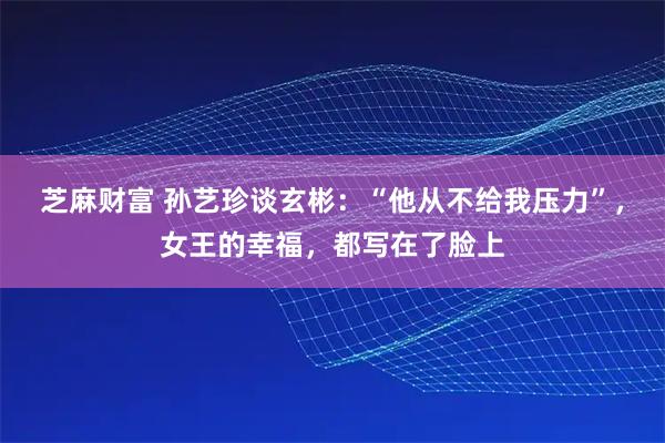芝麻财富 孙艺珍谈玄彬：“他从不给我压力”，女王的幸福，都写在了脸上