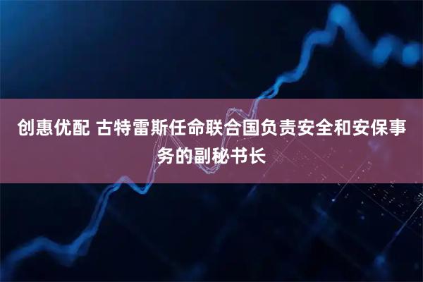 创惠优配 古特雷斯任命联合国负责安全和安保事务的副秘书长
