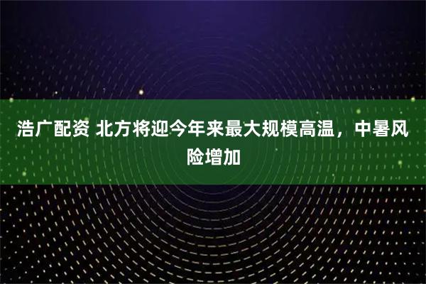 浩广配资 北方将迎今年来最大规模高温,中暑风险增加