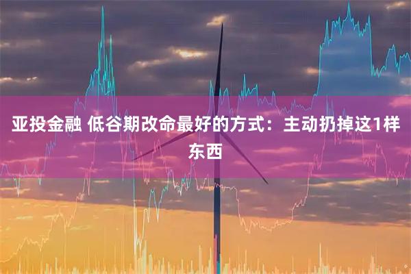 亚投金融 低谷期改命最好的方式:主动扔掉这1样东西