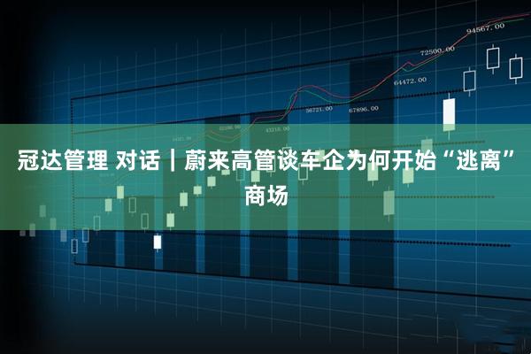 冠达管理 对话｜蔚来高管谈车企为何开始“逃离”商场