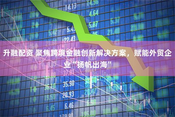 升融配资 聚焦跨境金融创新解决方案，赋能外贸企业“扬帆出海”