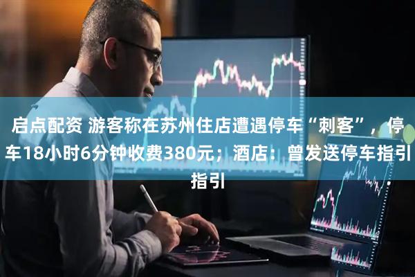 启点配资 游客称在苏州住店遭遇停车“刺客”，停车18小时6分钟收费380元；酒店：曾发送停车指引